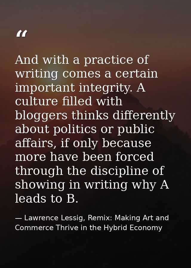 And with a practice of writing comes a certain important integrity. A culture filled with bloggers thinks differently ab — Lawrence Lessig, Remix: Making Art and Commerce Thrive in the Hybrid Economy