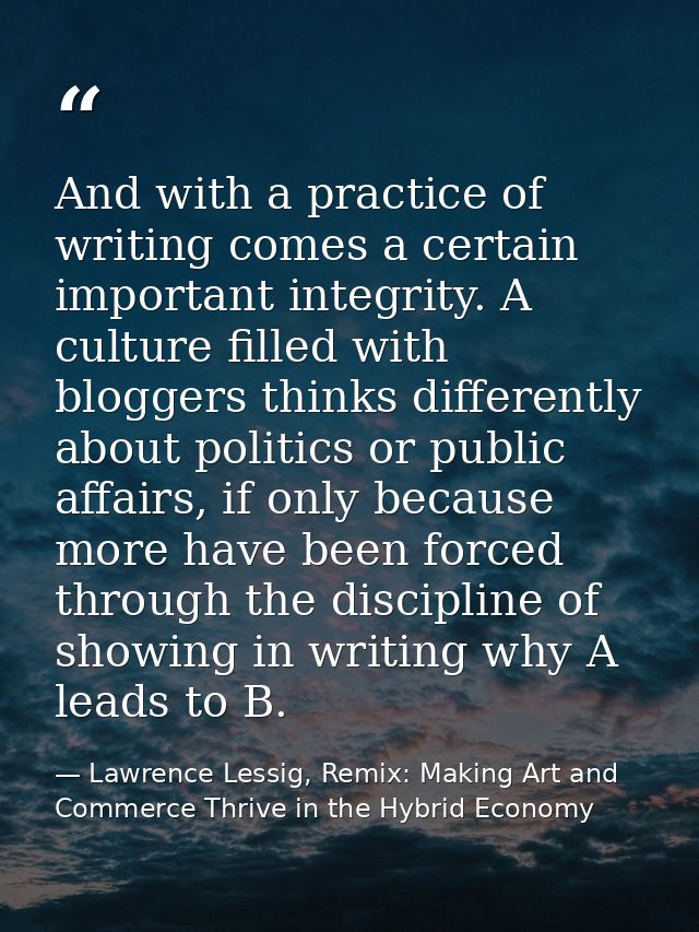 And with a practice of writing comes a certain important integrity. A culture filled with bloggers thinks differently ab — Lawrence Lessig, Remix: Making Art and Commerce Thrive in the Hybrid Economy