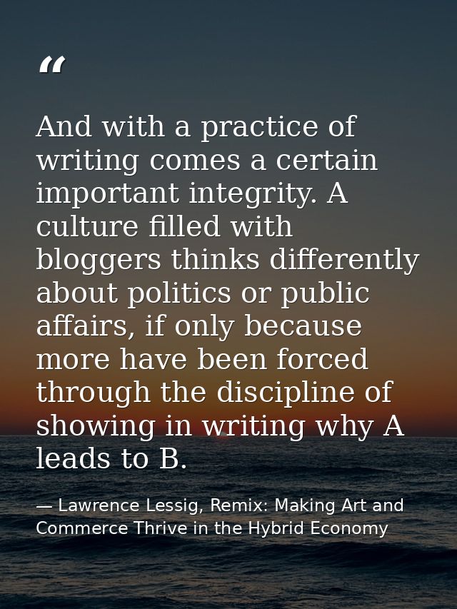 And with a practice of writing comes a certain important integrity. A culture filled with bloggers thinks differently ab — Lawrence Lessig, Remix: Making Art and Commerce Thrive in the Hybrid Economy