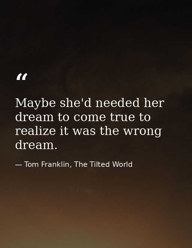Maybe she'd needed her dream to come true to realize it was the wrong dream. — Tom Franklin, The Tilted World