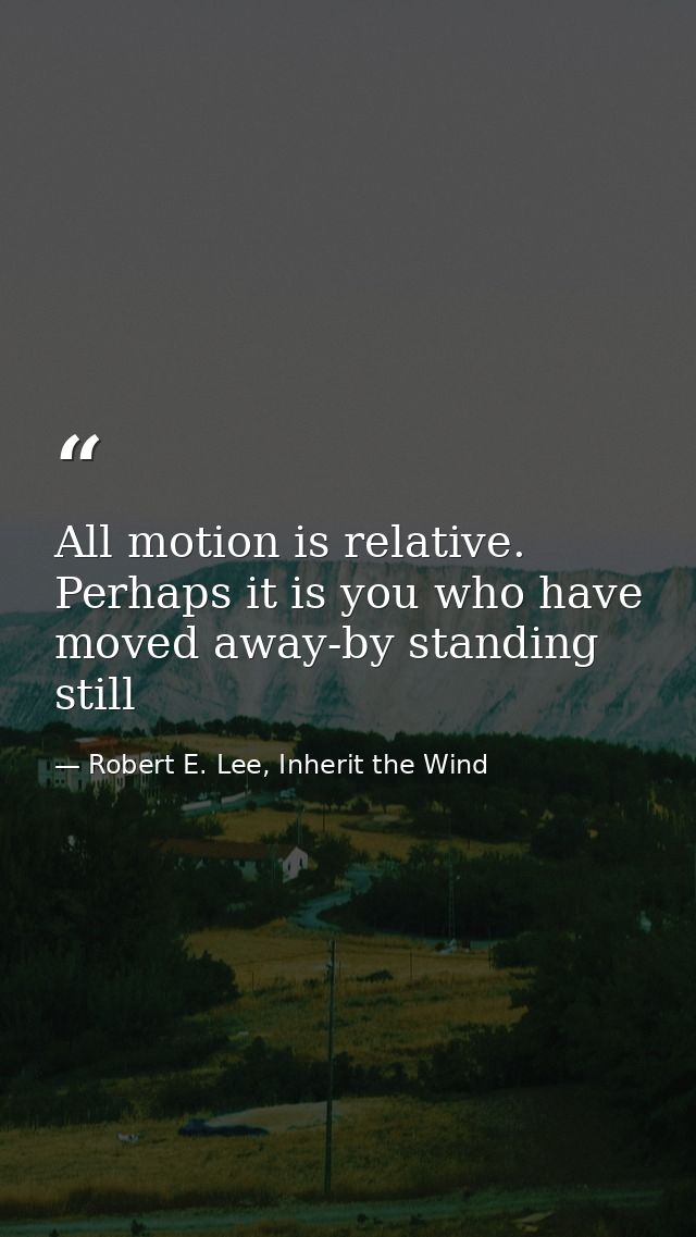 All motion is relative. Perhaps it is you who have moved away-by standing still — Robert E. Lee, Inherit the Wind