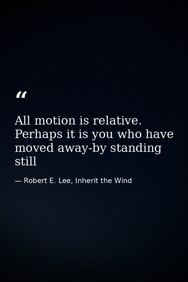 All motion is relative. Perhaps it is you who have moved away-by standing still — Robert E. Lee, Inherit the Wind