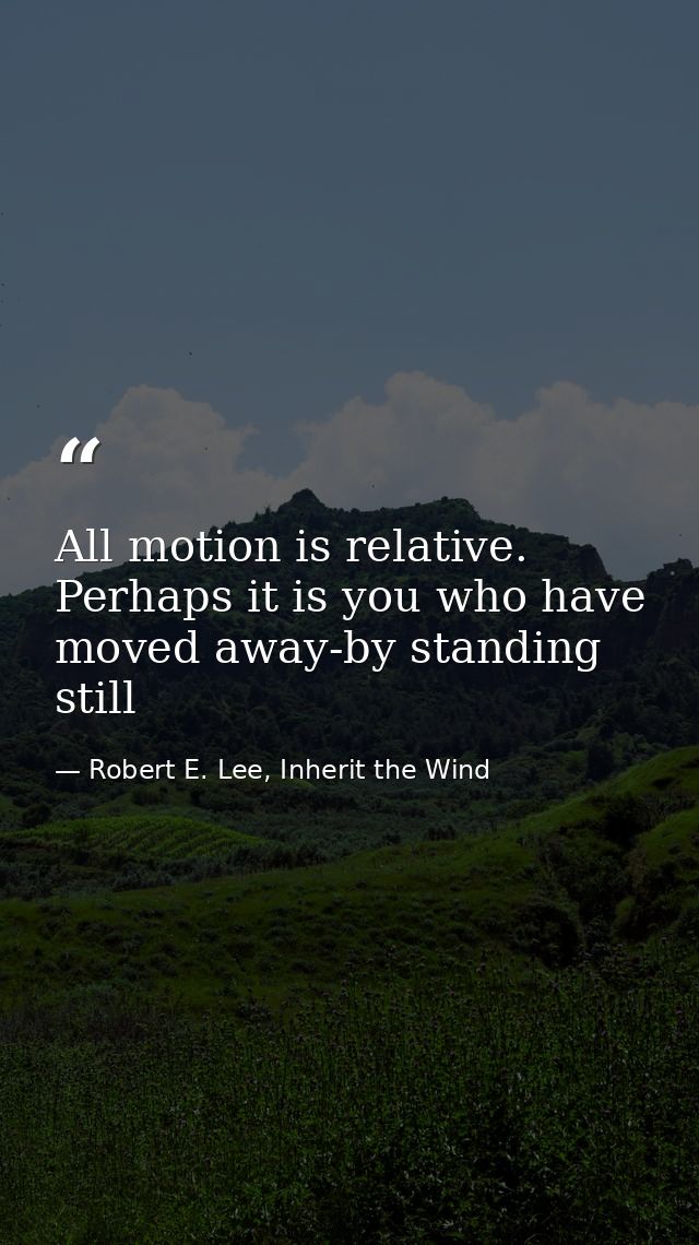 All motion is relative. Perhaps it is you who have moved away-by standing still — Robert E. Lee, Inherit the Wind