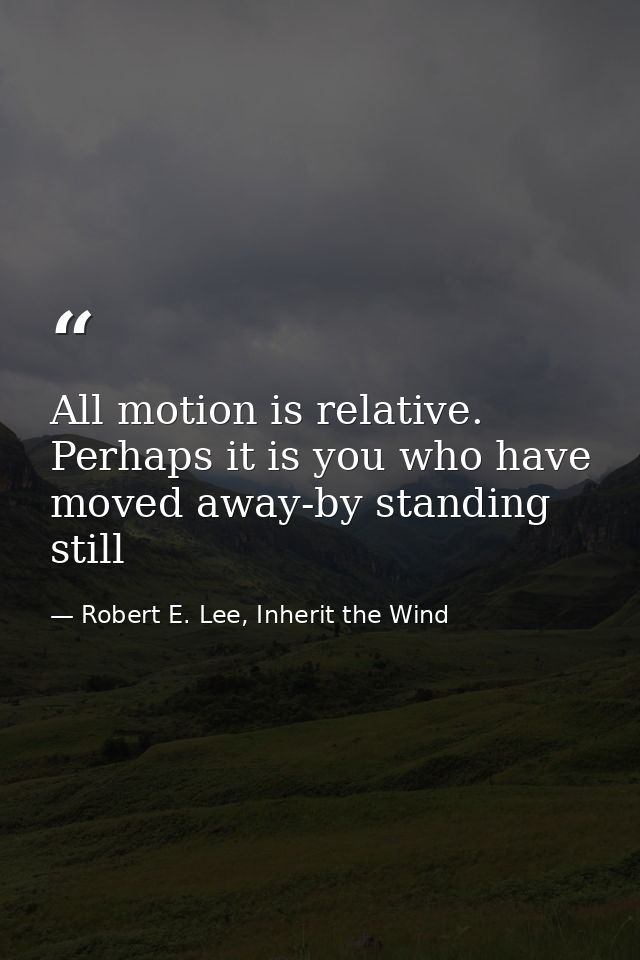 All motion is relative. Perhaps it is you who have moved away-by standing still — Robert E. Lee, Inherit the Wind