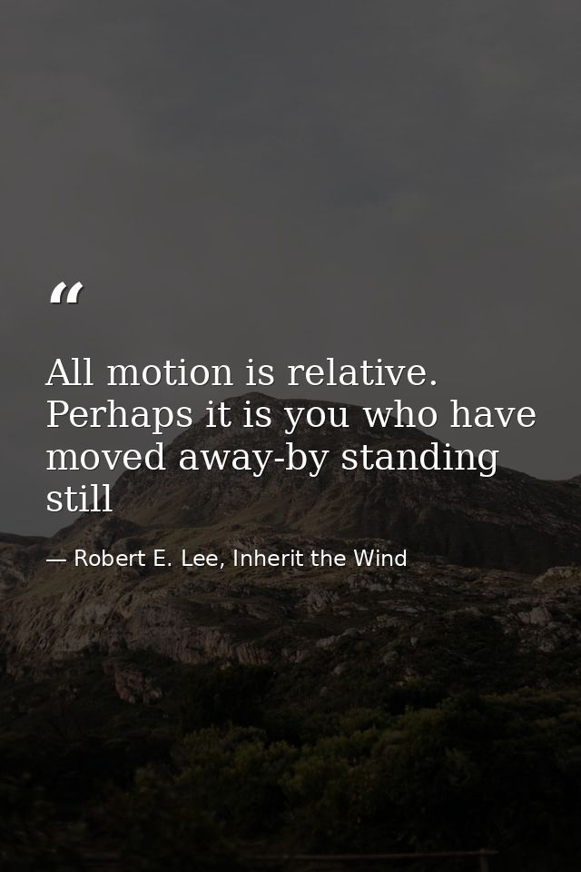 All motion is relative. Perhaps it is you who have moved away-by standing still — Robert E. Lee, Inherit the Wind