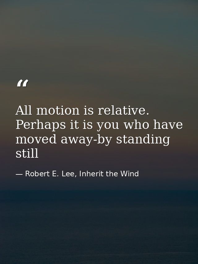 All motion is relative. Perhaps it is you who have moved away-by standing still — Robert E. Lee, Inherit the Wind