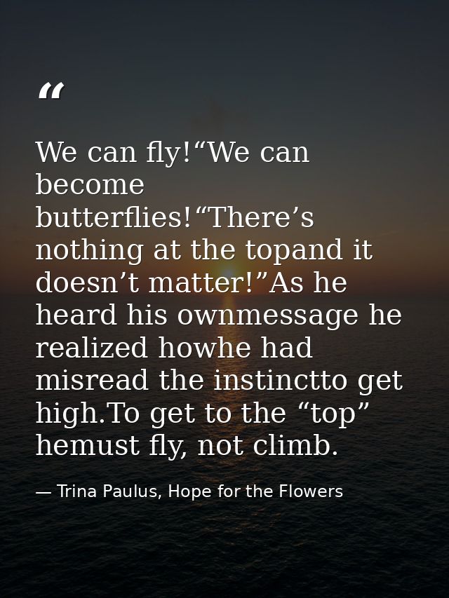 We can fly!“We can become butterflies!“There’s nothing at the topand it doesn’t matter!”As he heard his ownmessage he re — Trina Paulus, Hope for the Flowers