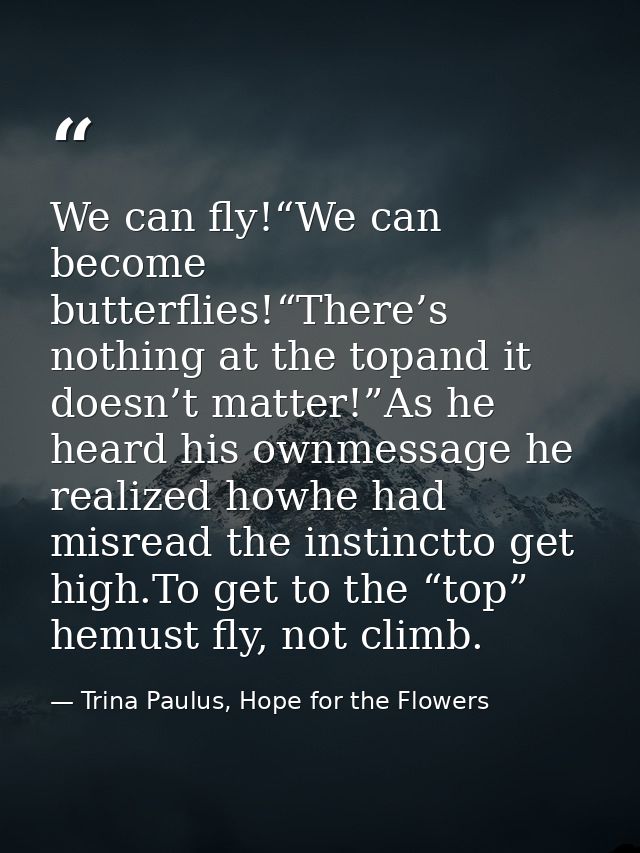 We can fly!“We can become butterflies!“There’s nothing at the topand it doesn’t matter!”As he heard his ownmessage he re — Trina Paulus, Hope for the Flowers
