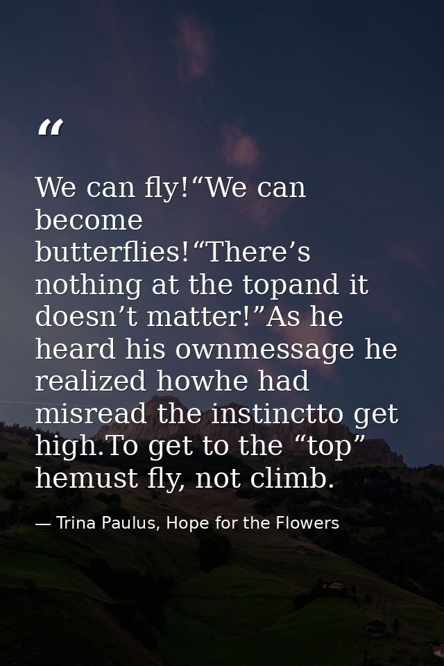 We can fly!“We can become butterflies!“There’s nothing at the topand it doesn’t matter!”As he heard his ownmessage he re — Trina Paulus, Hope for the Flowers