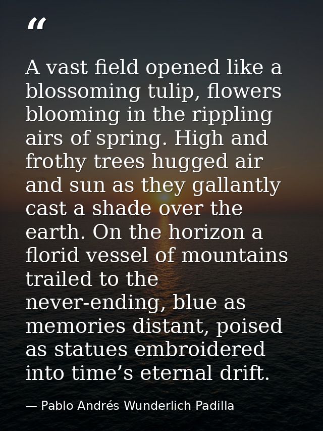 A vast field opened like a blossoming tulip, flowers blooming in the rippling airs of spring. High and frothy trees hugg — Pablo Andrés Wunderlich Padilla