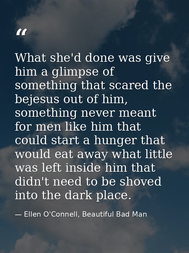 What she'd done was give him a glimpse of something that scared the bejesus out of him, something never meant for men li — Ellen O'Connell, Beautiful Bad Man