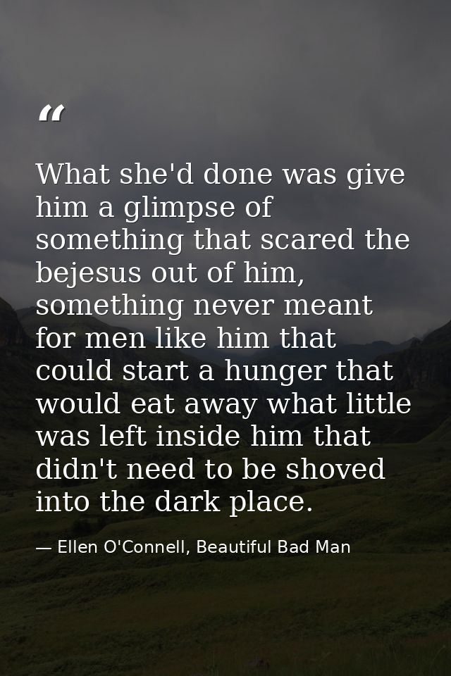What she'd done was give him a glimpse of something that scared the bejesus out of him, something never meant for men li — Ellen O'Connell, Beautiful Bad Man