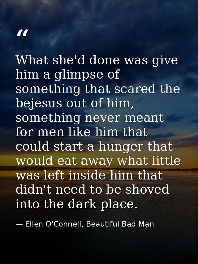 What she'd done was give him a glimpse of something that scared the bejesus out of him, something never meant for men li — Ellen O'Connell, Beautiful Bad Man