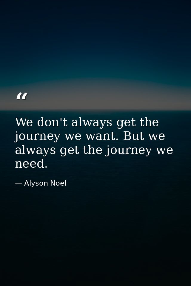 We don't always get the journey we want. But we always get the journey we need. — Alyson Noel