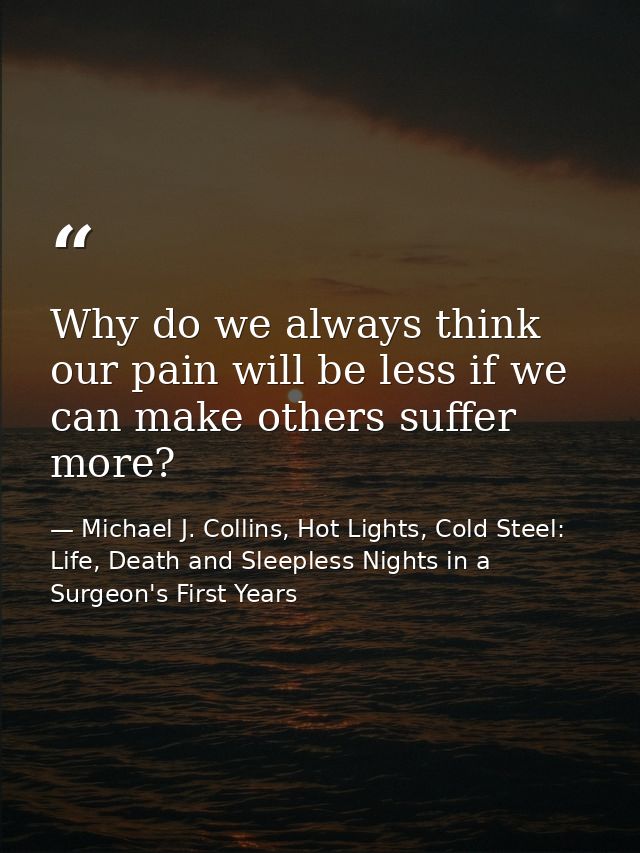 Why do we always think our pain will be less if we can make others suffer more? — Michael J. Collins, Hot Lights, Cold Steel: Life, Death and Sleepless Nights in a Surgeon's First Years