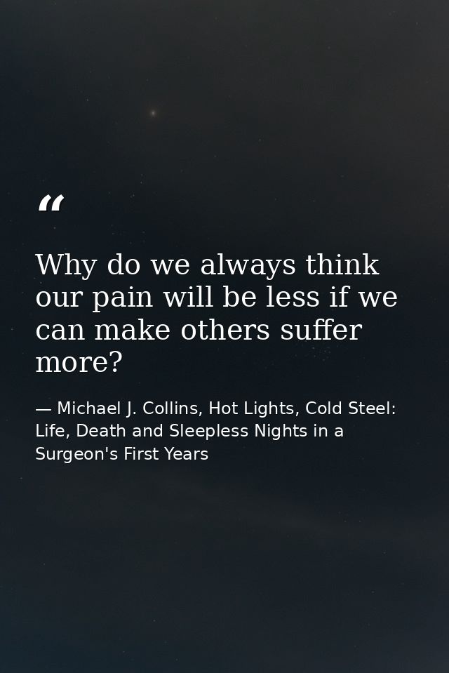 Why do we always think our pain will be less if we can make others suffer more? — Michael J. Collins, Hot Lights, Cold Steel: Life, Death and Sleepless Nights in a Surgeon's First Years
