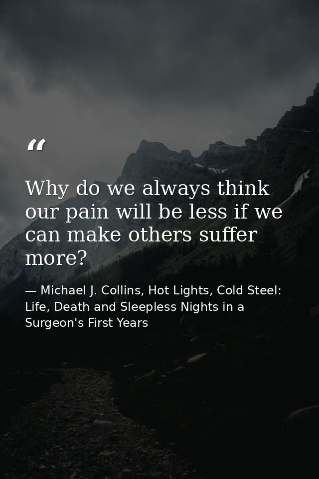 Why do we always think our pain will be less if we can make others suffer more? — Michael J. Collins, Hot Lights, Cold Steel: Life, Death and Sleepless Nights in a Surgeon's First Years