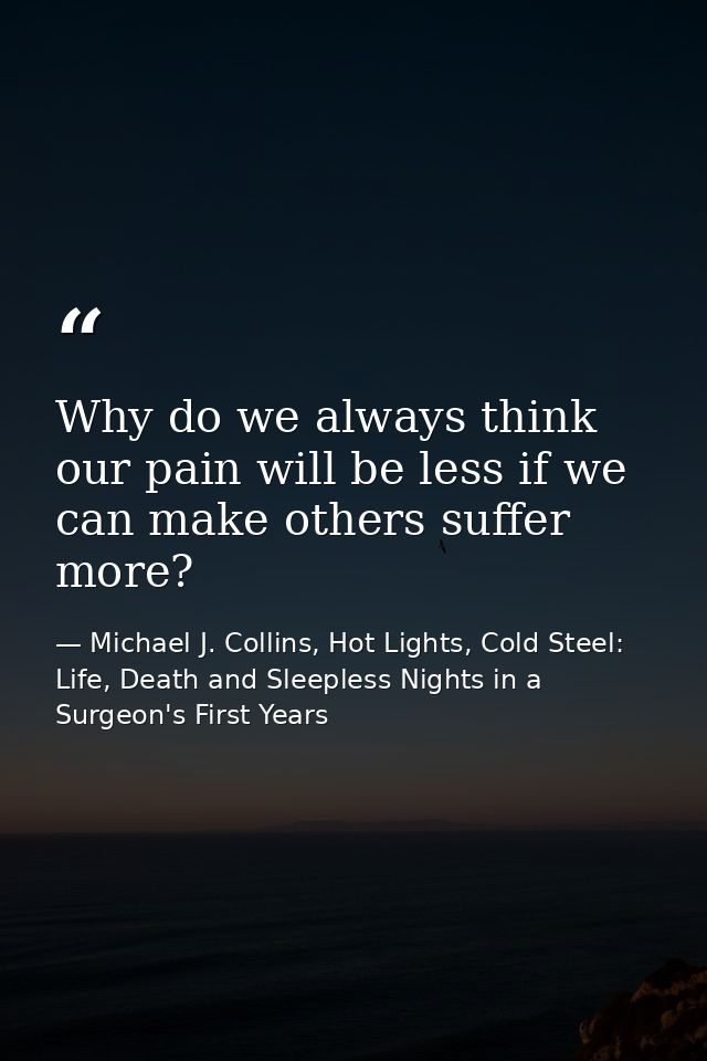 Why do we always think our pain will be less if we can make others suffer more? — Michael J. Collins, Hot Lights, Cold Steel: Life, Death and Sleepless Nights in a Surgeon's First Years