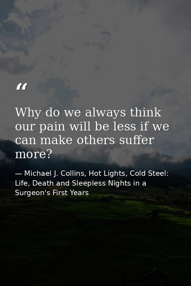 Why do we always think our pain will be less if we can make others suffer more? — Michael J. Collins, Hot Lights, Cold Steel: Life, Death and Sleepless Nights in a Surgeon's First Years