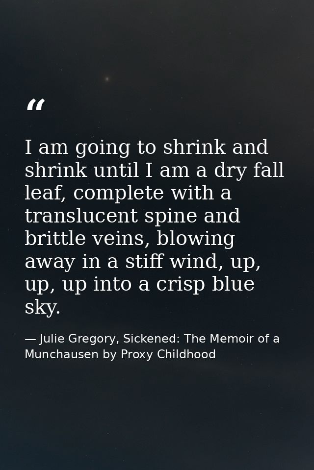 I am going to shrink and shrink until I am a dry fall leaf, complete with a translucent spine and brittle veins, blowing — Julie Gregory, Sickened: The Memoir of a Munchausen by Proxy Childhood