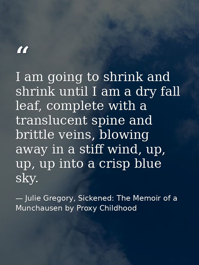 I am going to shrink and shrink until I am a dry fall leaf, complete with a translucent spine and brittle veins, blowing — Julie Gregory, Sickened: The Memoir of a Munchausen by Proxy Childhood
