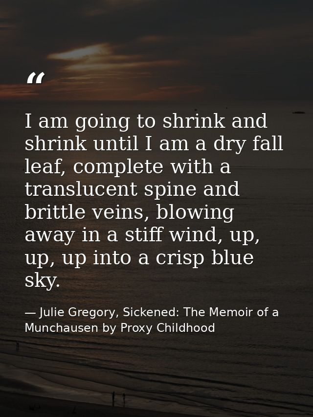 I am going to shrink and shrink until I am a dry fall leaf, complete with a translucent spine and brittle veins, blowing — Julie Gregory, Sickened: The Memoir of a Munchausen by Proxy Childhood
