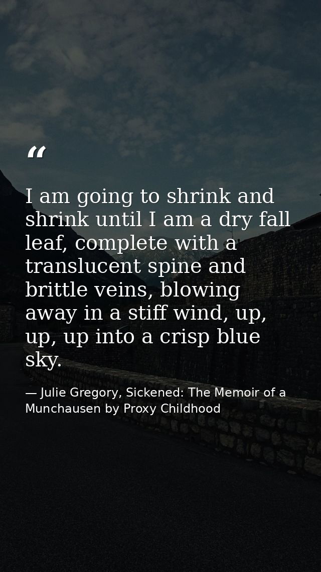 I am going to shrink and shrink until I am a dry fall leaf, complete with a translucent spine and brittle veins, blowing — Julie Gregory, Sickened: The Memoir of a Munchausen by Proxy Childhood