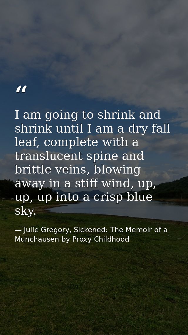 I am going to shrink and shrink until I am a dry fall leaf, complete with a translucent spine and brittle veins, blowing — Julie Gregory, Sickened: The Memoir of a Munchausen by Proxy Childhood