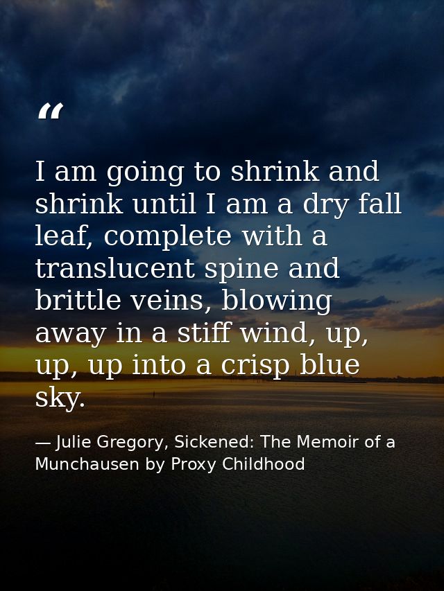 I am going to shrink and shrink until I am a dry fall leaf, complete with a translucent spine and brittle veins, blowing — Julie Gregory, Sickened: The Memoir of a Munchausen by Proxy Childhood