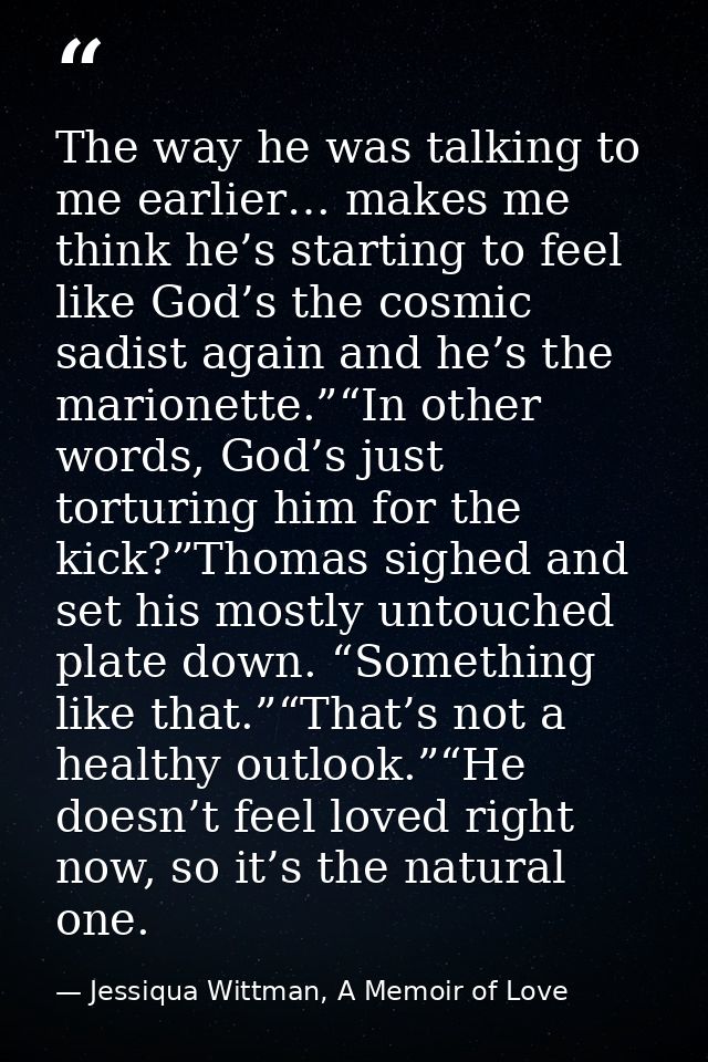 The way he was talking to me earlier… makes me think he’s starting to feel like God’s the cosmic sadist again and he’s t — Jessiqua Wittman, A Memoir of Love