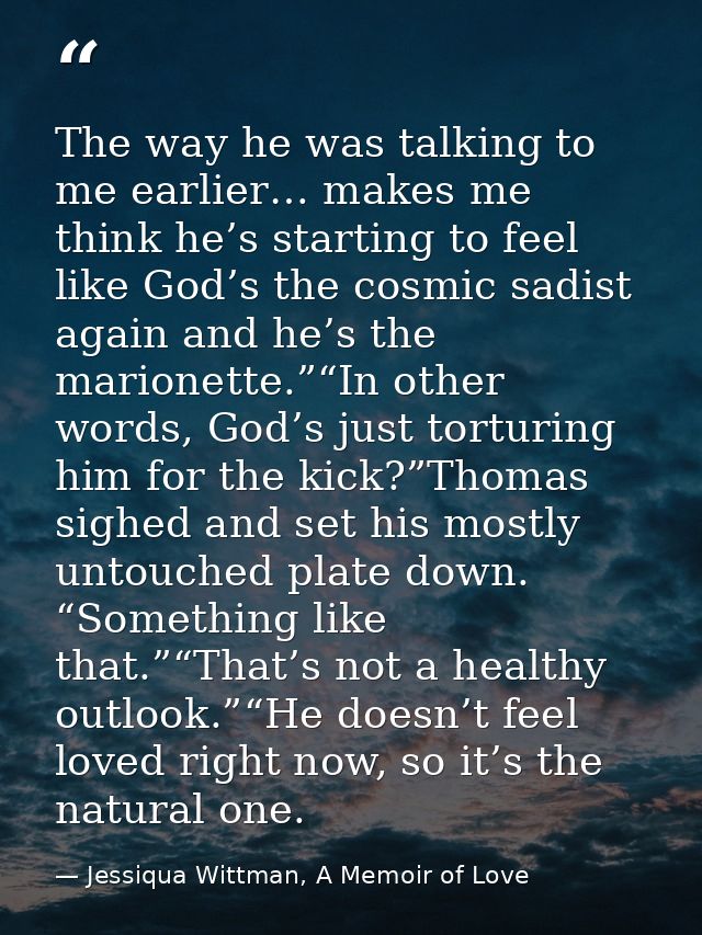 The way he was talking to me earlier… makes me think he’s starting to feel like God’s the cosmic sadist again and he’s t — Jessiqua Wittman, A Memoir of Love