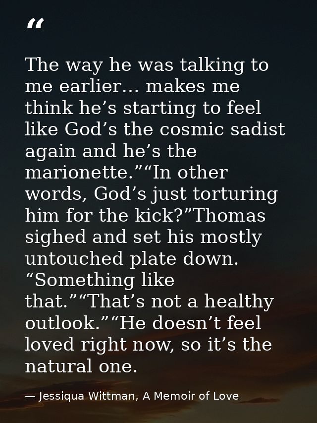 The way he was talking to me earlier… makes me think he’s starting to feel like God’s the cosmic sadist again and he’s t — Jessiqua Wittman, A Memoir of Love
