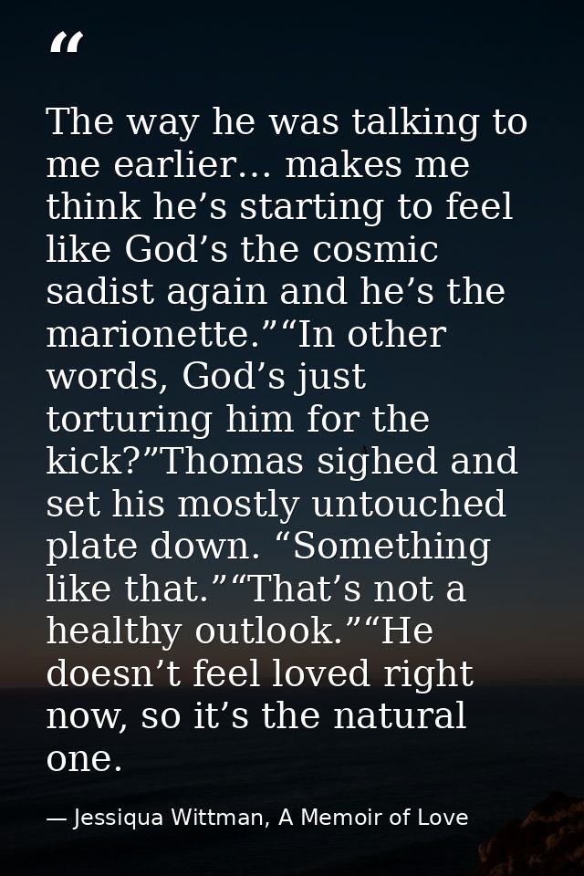 The way he was talking to me earlier… makes me think he’s starting to feel like God’s the cosmic sadist again and he’s t — Jessiqua Wittman, A Memoir of Love