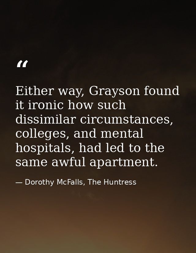Either way, Grayson found it ironic how such dissimilar circumstances, colleges, and mental hospitals, had led to the sa — Dorothy McFalls, The Huntress