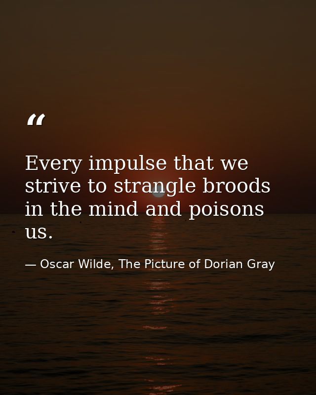 Every impulse that we strive to strangle broods in the mind and poisons us. — Oscar Wilde, The Picture of Dorian Gray