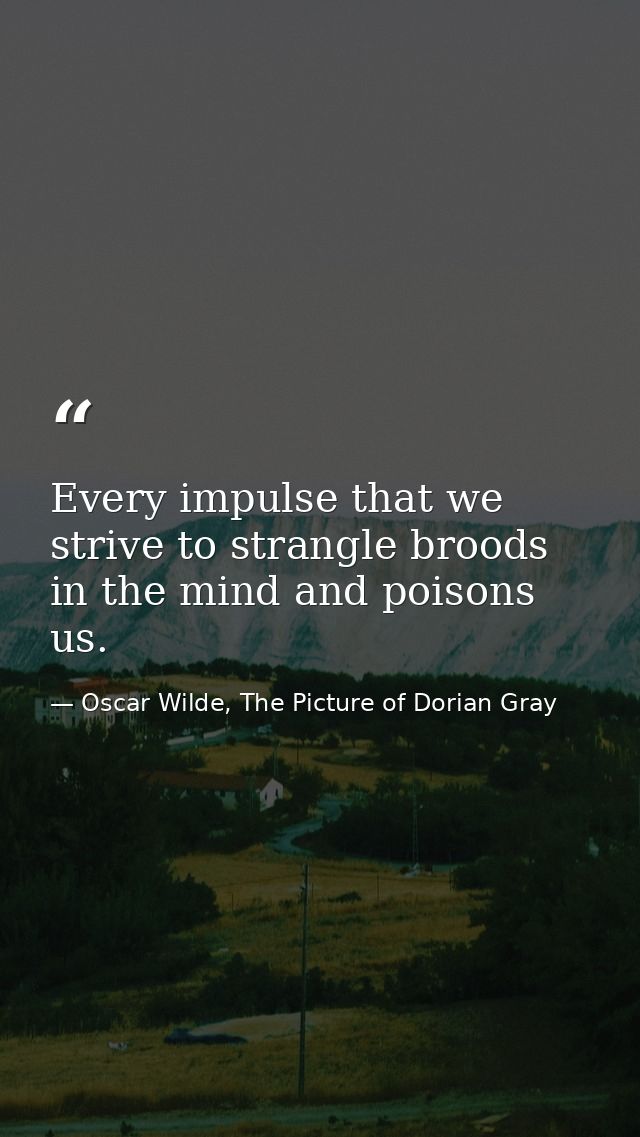 Every impulse that we strive to strangle broods in the mind and poisons us. — Oscar Wilde, The Picture of Dorian Gray