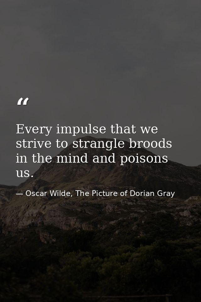 Every impulse that we strive to strangle broods in the mind and poisons us. — Oscar Wilde, The Picture of Dorian Gray