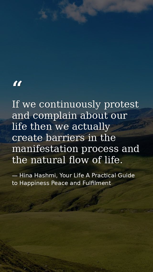 If we continuously protest and complain about our life then we actually create barriers in the manifestation process and — Hina Hashmi, Your Life A Practical Guide to Happiness Peace and Fulfilment