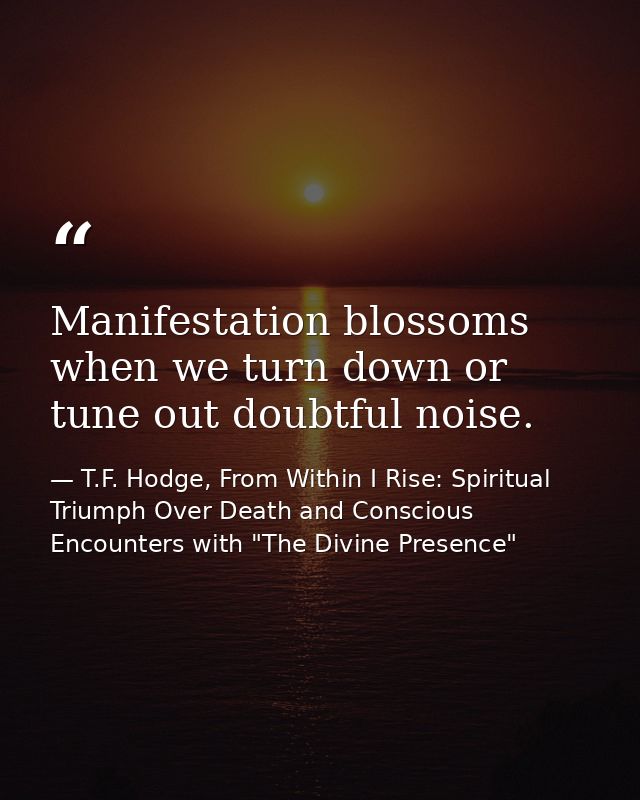 Manifestation blossoms when we turn down or tune out doubtful noise. — T.F. Hodge, From Within I Rise: Spiritual Triumph Over Death and Conscious Encounters with "The Divine Presence"