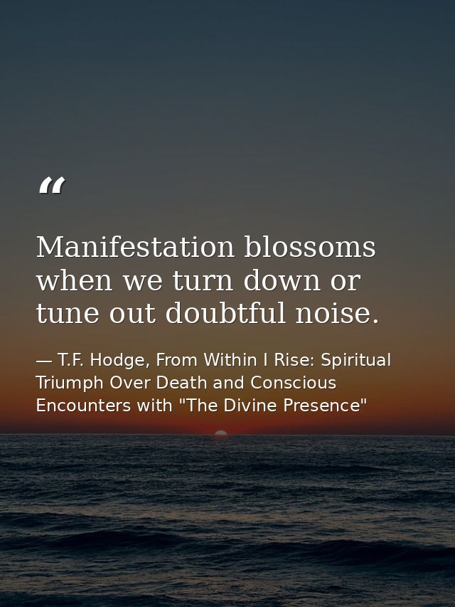 Manifestation blossoms when we turn down or tune out doubtful noise. — T.F. Hodge, From Within I Rise: Spiritual Triumph Over Death and Conscious Encounters with "The Divine Presence"