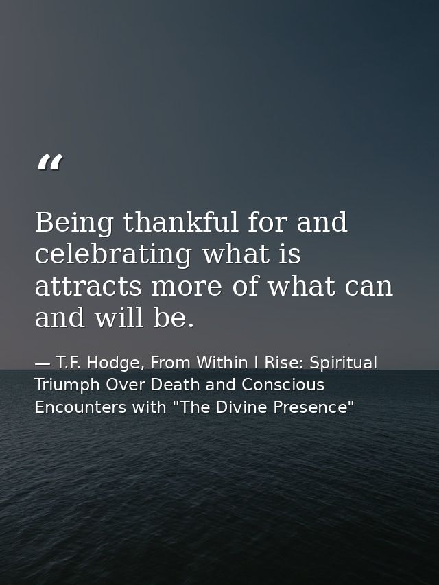 Being thankful for and celebrating what is attracts more of what can and will be. — T.F. Hodge, From Within I Rise: Spiritual Triumph Over Death and Conscious Encounters with "The Divine Presence"