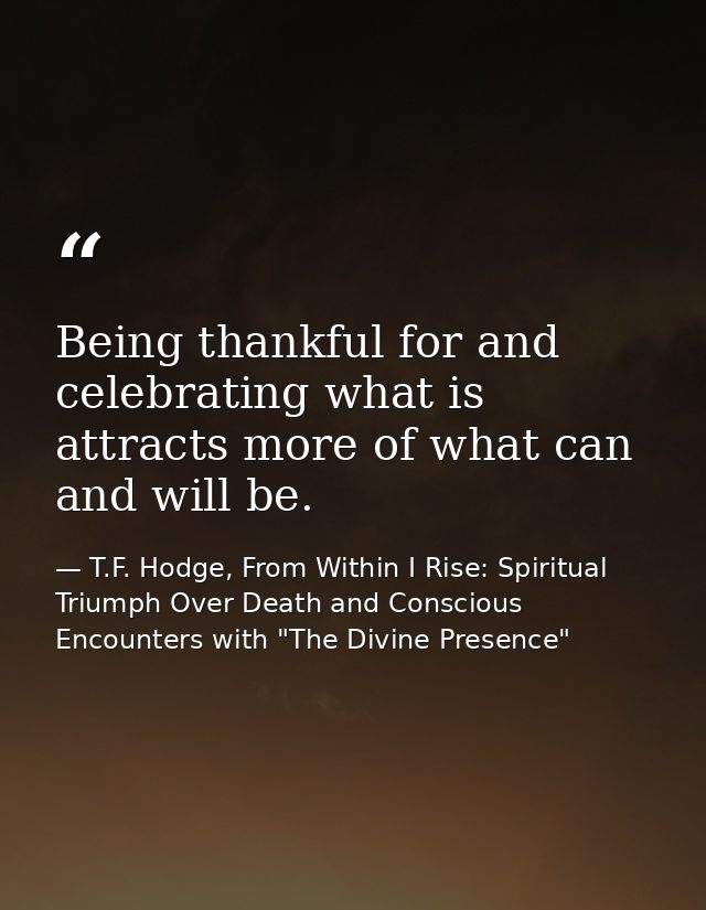 Being thankful for and celebrating what is attracts more of what can and will be. — T.F. Hodge, From Within I Rise: Spiritual Triumph Over Death and Conscious Encounters with "The Divine Presence"