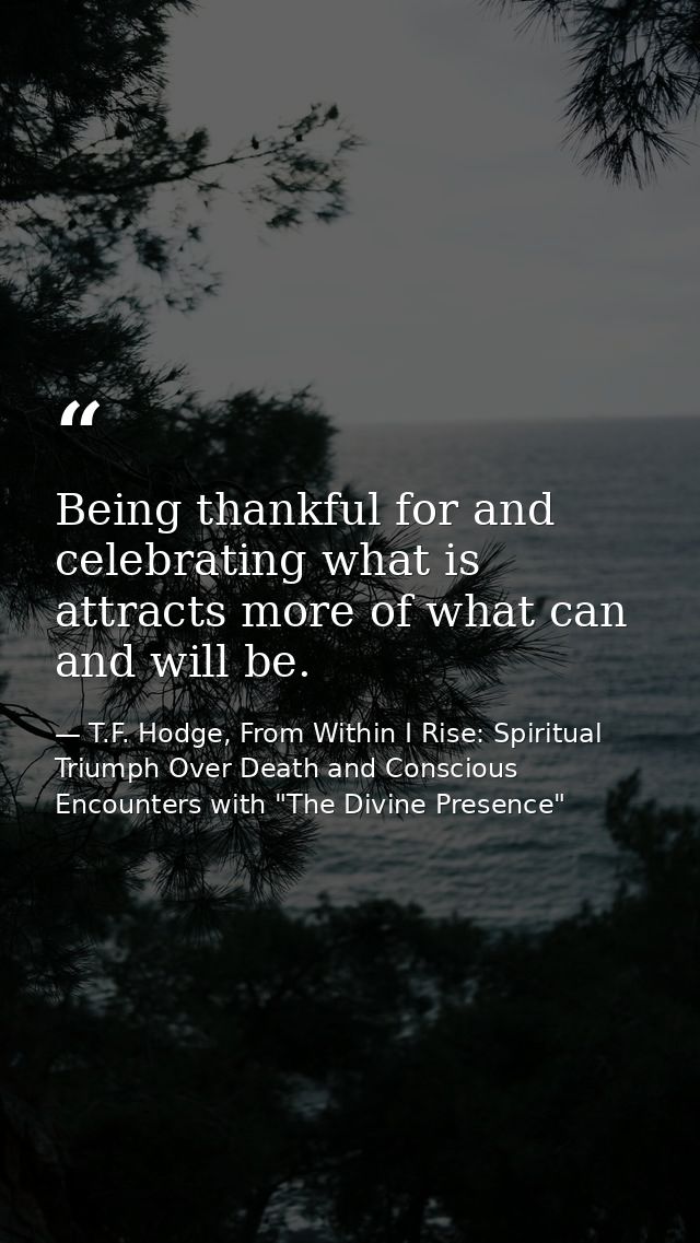 Being thankful for and celebrating what is attracts more of what can and will be. — T.F. Hodge, From Within I Rise: Spiritual Triumph Over Death and Conscious Encounters with "The Divine Presence"