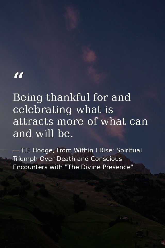Being thankful for and celebrating what is attracts more of what can and will be. — T.F. Hodge, From Within I Rise: Spiritual Triumph Over Death and Conscious Encounters with "The Divine Presence"
