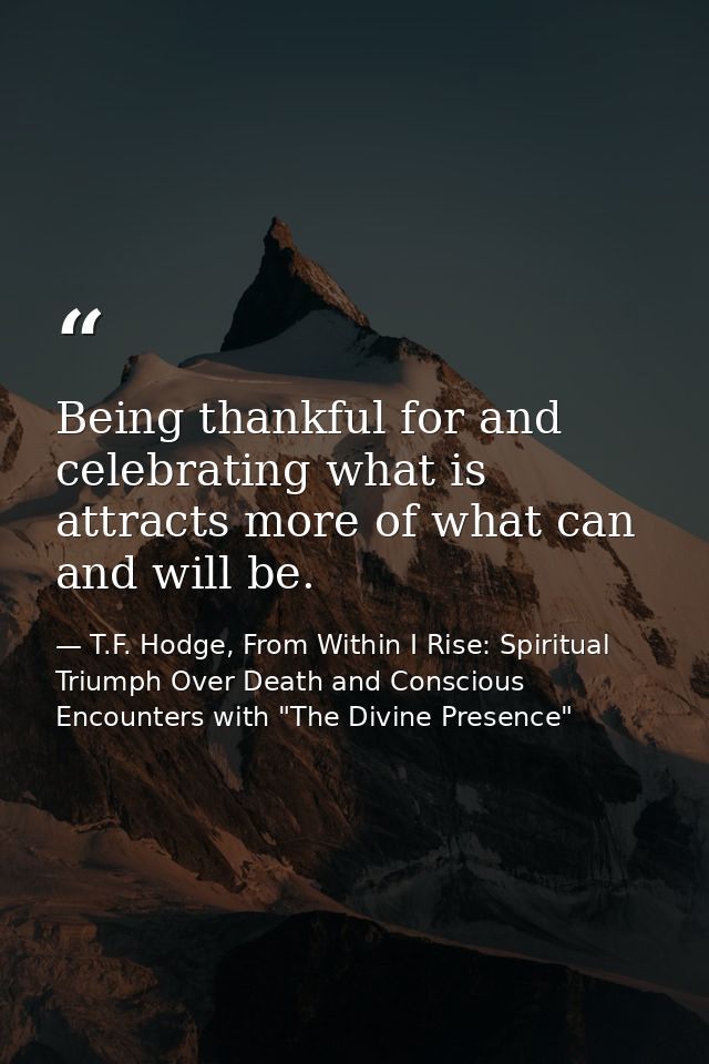 Being thankful for and celebrating what is attracts more of what can and will be. — T.F. Hodge, From Within I Rise: Spiritual Triumph Over Death and Conscious Encounters with "The Divine Presence"