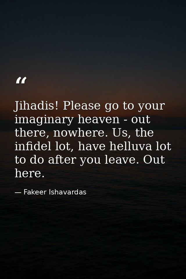 Jihadis! Please go to your imaginary heaven - out there, nowhere. Us, the infidel lot, have helluva lot to do after you  — Fakeer Ishavardas