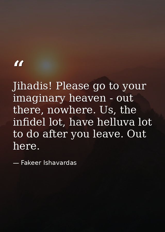 Jihadis! Please go to your imaginary heaven - out there, nowhere. Us, the infidel lot, have helluva lot to do after you  — Fakeer Ishavardas