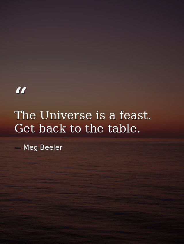 The Universe is a feast. Get back to the table. — Meg Beeler