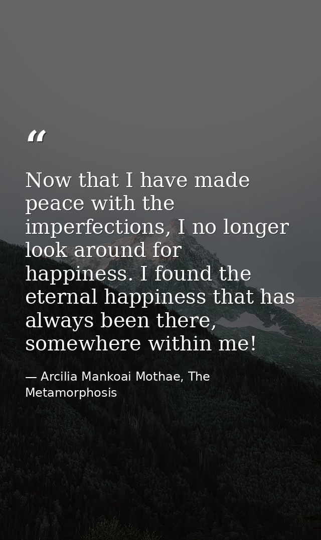 Now that I have made peace with the imperfections, I no longer look around for happiness. I found the eternal happiness  — Arcilia Mankoai Mothae, The Metamorphosis