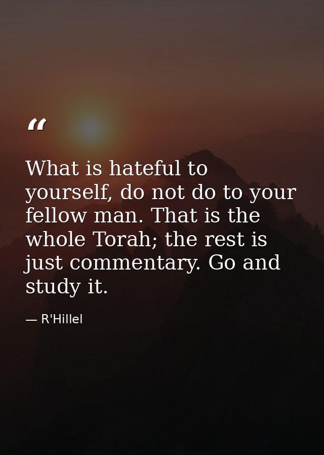 What is hateful to yourself, do not do to your fellow man. That is the whole Torah; the rest is just commentary. Go and  — R'Hillel